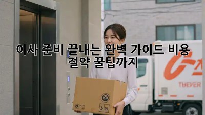 이사 준비 끝내는 완벽 가이드: 비용 절약 꿀팁까지!